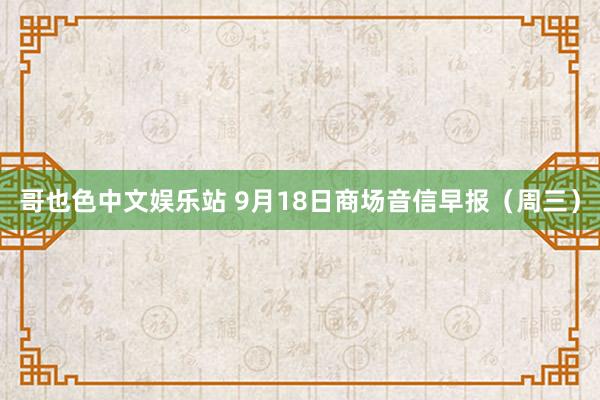 哥也色中文娱乐站 9月18日商场音信早报（周三）