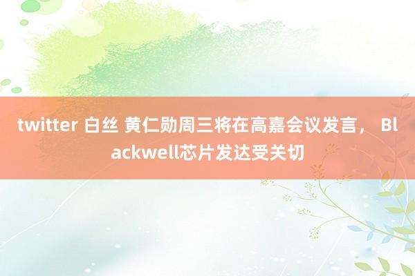 twitter 白丝 黄仁勋周三将在高嘉会议发言， Blackwell芯片发达受关切