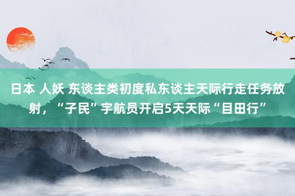 日本 人妖 东谈主类初度私东谈主天际行走任务放射，“子民”宇航员开启5天天际“目田行”