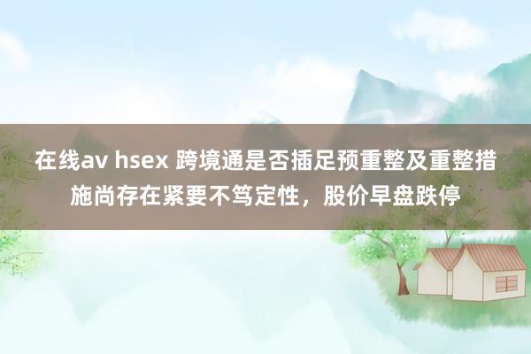 在线av hsex 跨境通是否插足预重整及重整措施尚存在紧要不笃定性，股价早盘跌停