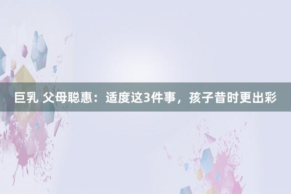 巨乳 父母聪惠：适度这3件事，孩子昔时更出彩