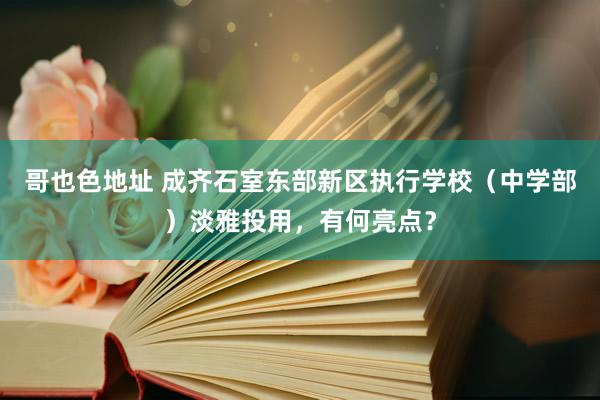 哥也色地址 成齐石室东部新区执行学校（中学部）淡雅投用，有何亮点？