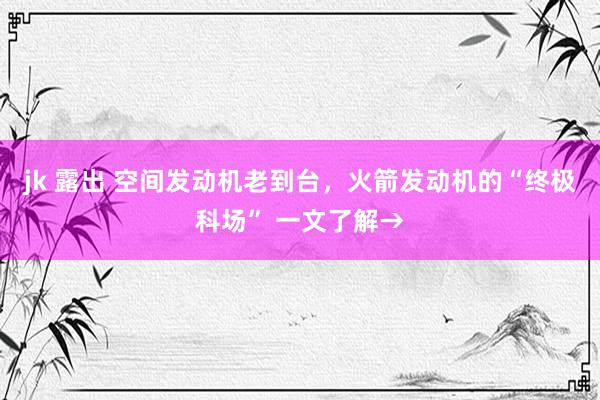 jk 露出 空间发动机老到台，火箭发动机的“终极科场” 一文了解→