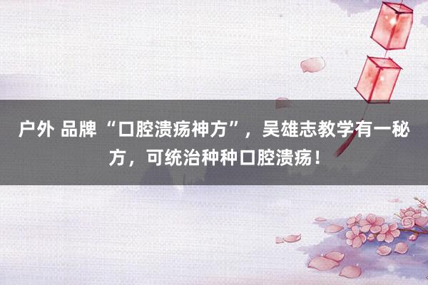 户外 品牌 “口腔溃疡神方”，吴雄志教学有一秘方，可统治种种口腔溃疡！