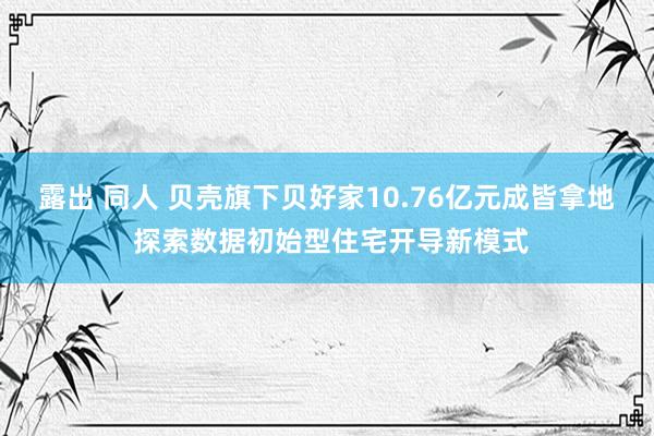 露出 同人 贝壳旗下贝好家10.76亿元成皆拿地 探索数据初始型住宅开导新模式