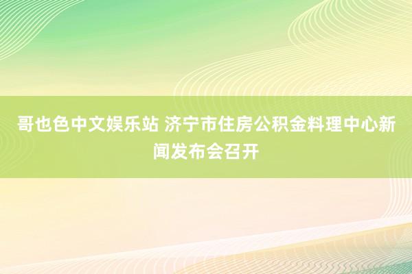 哥也色中文娱乐站 济宁市住房公积金料理中心新闻发布会召开