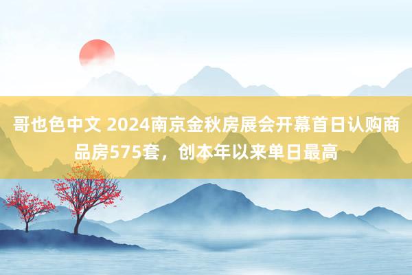 哥也色中文 2024南京金秋房展会开幕首日认购商品房575套，创本年以来单日最高