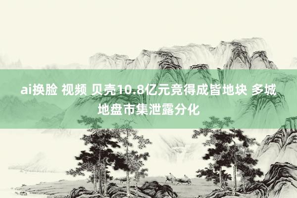 ai换脸 视频 贝壳10.8亿元竞得成皆地块 多城地盘市集泄露分化