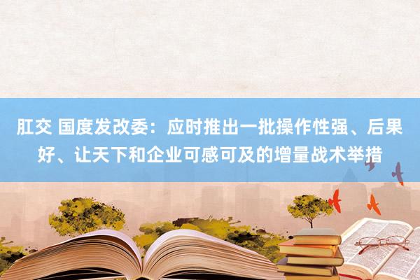 肛交 国度发改委：应时推出一批操作性强、后果好、让天下和企业可感可及的增量战术举措