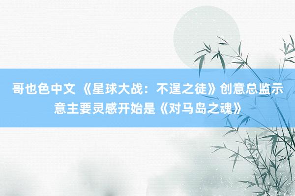 哥也色中文 《星球大战：不逞之徒》创意总监示意主要灵感开始是《对马岛之魂》