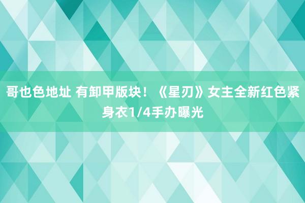 哥也色地址 有卸甲版块！《星刃》女主全新红色紧身衣1/4手办曝光