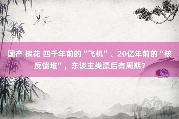 国产 探花 四千年前的“飞机”、20亿年前的“核反馈堆”，东谈主类漂后有周期？