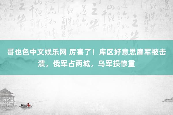 哥也色中文娱乐网 厉害了！库区好意思雇军被击溃，俄军占两城，乌军损惨重