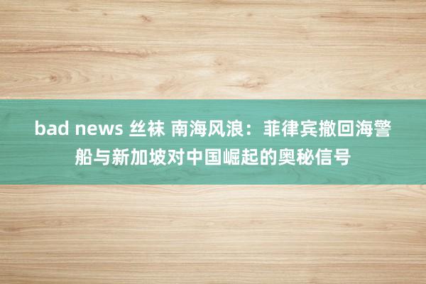 bad news 丝袜 南海风浪：菲律宾撤回海警船与新加坡对中国崛起的奥秘信号