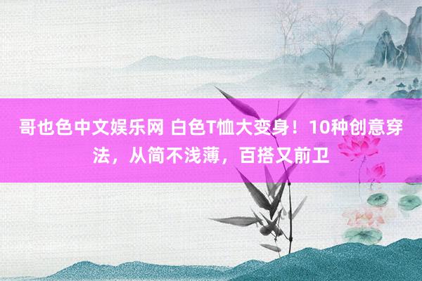 哥也色中文娱乐网 白色T恤大变身！10种创意穿法，从简不浅薄，百搭又前卫