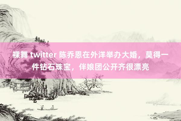 裸舞 twitter 陈乔恩在外洋举办大婚，莫得一件钻石珠宝，伴娘团公开齐很漂亮