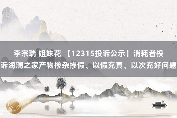 李宗瑞 姐妹花 【12315投诉公示】消耗者投诉海澜之家产物掺杂掺假、以假充真、以次充好问题