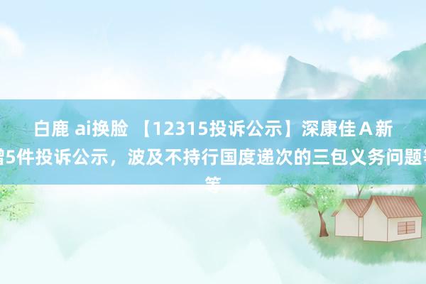 白鹿 ai换脸 【12315投诉公示】深康佳Ａ新增5件投诉公示，波及不持行国度递次的三包义务问题等