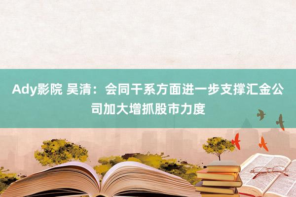 Ady影院 吴清：会同干系方面进一步支撑汇金公司加大增抓股市力度