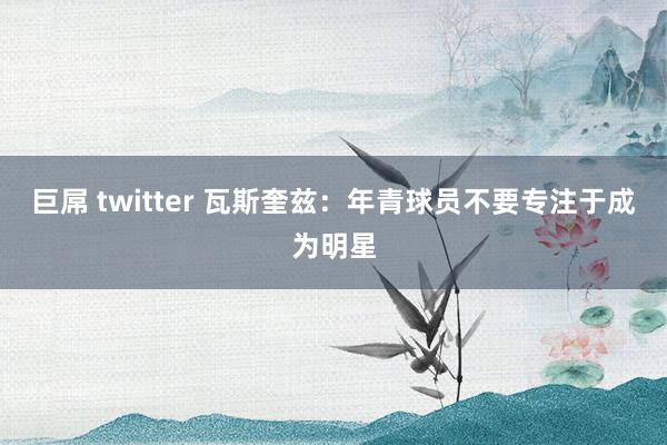 巨屌 twitter 瓦斯奎兹：年青球员不要专注于成为明星