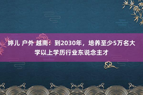 婷儿 户外 越南：到2030年，培养至少5万名大学以上学历行业东说念主才