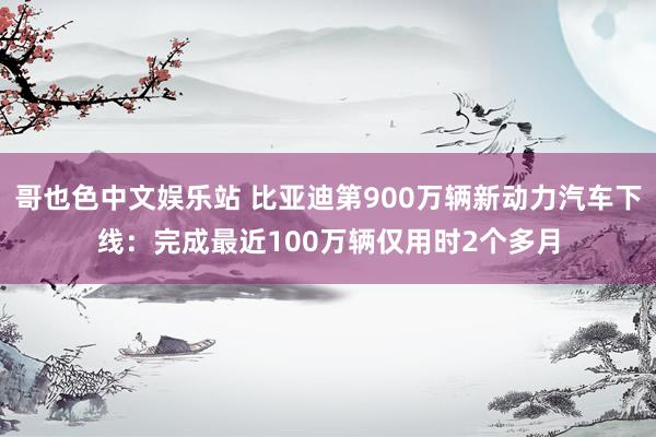 哥也色中文娱乐站 比亚迪第900万辆新动力汽车下线：完成最近100万辆仅用时2个多月