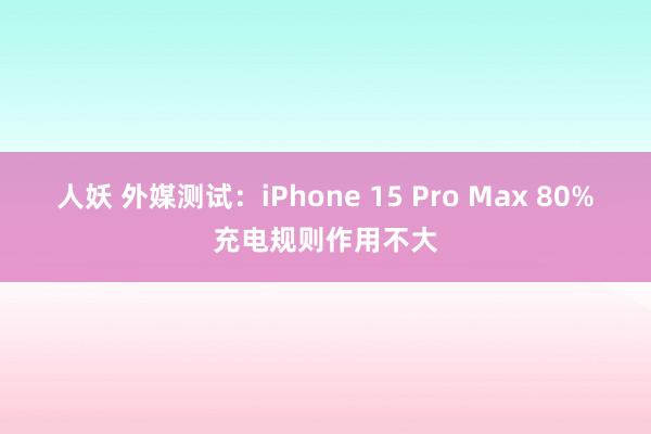 人妖 外媒测试：iPhone 15 Pro Max 80%充电规则作用不大