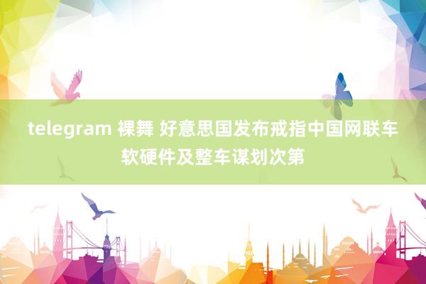 telegram 裸舞 好意思国发布戒指中国网联车软硬件及整车谋划次第