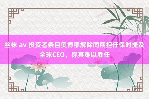 丝袜 av 投资者条目奥博穆解除同期担任保时捷及全球CEO，称其难以胜任