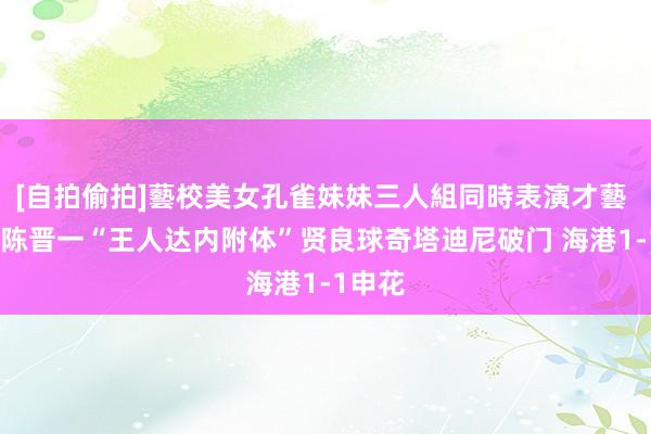 [自拍偷拍]藝校美女孔雀妹妹三人組同時表演才藝 半场-陈晋一“王人达内附体”贤良球奇塔迪尼破门 海港1-1申花