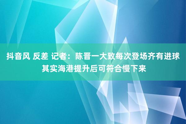 抖音风 反差 记者：陈晋一大致每次登场齐有进球 其实海港提升后可符合慢下来