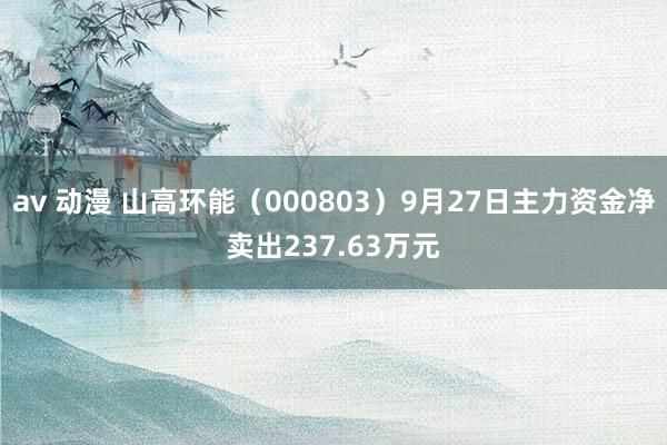 av 动漫 山高环能（000803）9月27日主力资金净卖出237.63万元