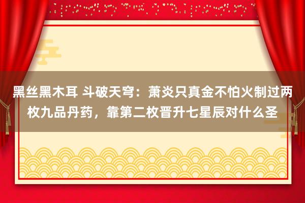 黑丝黑木耳 斗破天穹：萧炎只真金不怕火制过两枚九品丹药，靠第二枚晋升七星辰对什么圣