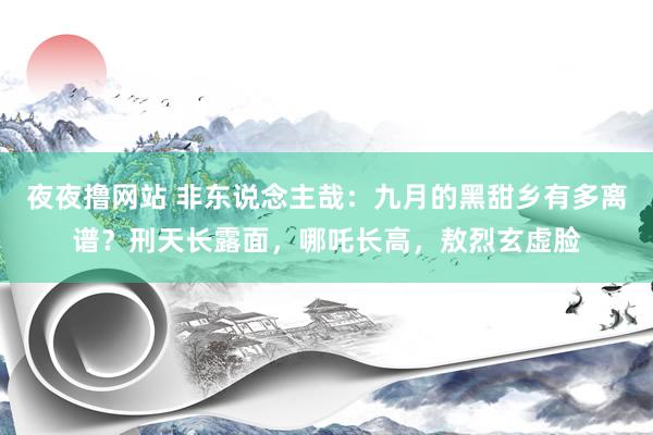 夜夜撸网站 非东说念主哉：九月的黑甜乡有多离谱？刑天长露面，哪吒长高，敖烈玄虚脸