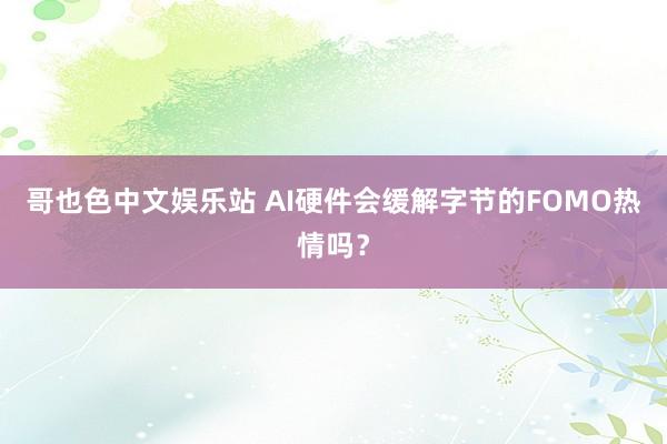 哥也色中文娱乐站 AI硬件会缓解字节的FOMO热情吗？