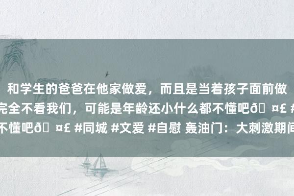 和学生的爸爸在他家做爱，而且是当着孩子面前做爱，太刺激了，孩子完全不看我们，可能是年龄还小什么都不懂吧🤣 #同城 #文爱 #自慰 轰油门：大刺激期间，开动了