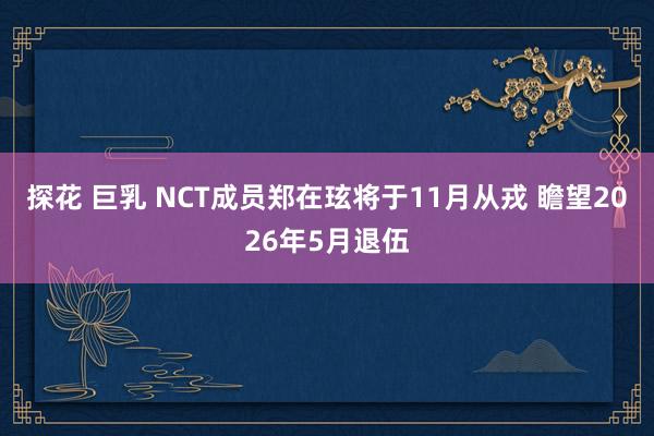 探花 巨乳 NCT成员郑在玹将于11月从戎 瞻望2026年5月退伍