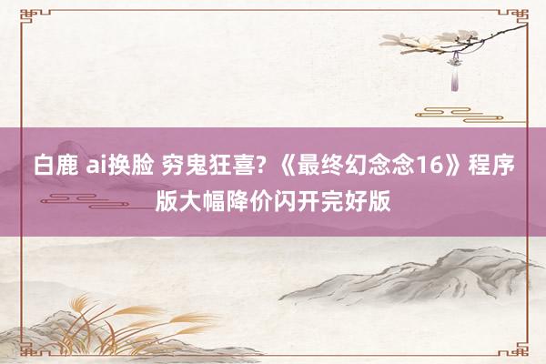 白鹿 ai换脸 穷鬼狂喜? 《最终幻念念16》程序版大幅降价闪开完好版