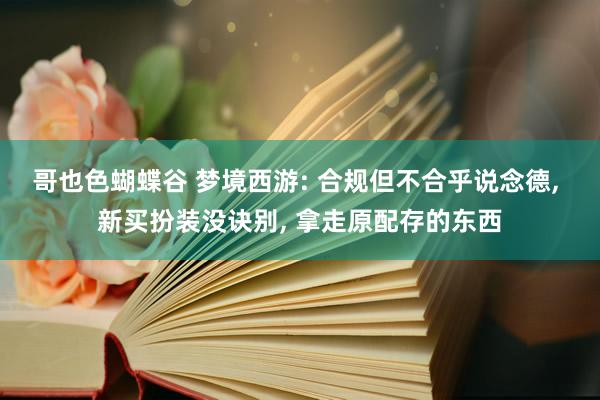 哥也色蝴蝶谷 梦境西游: 合规但不合乎说念德， 新买扮装没诀别， 拿走原配存的东西