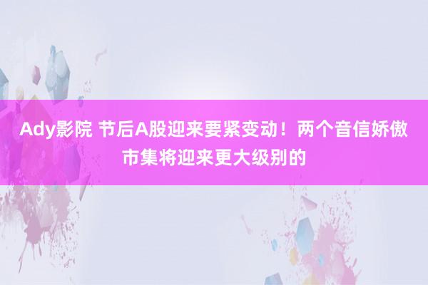 Ady影院 节后A股迎来要紧变动！两个音信娇傲市集将迎来更大级别的