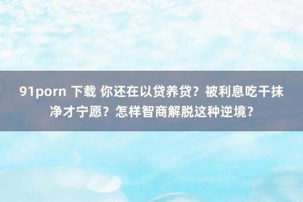 91porn 下载 你还在以贷养贷？被利息吃干抹净才宁愿？怎样智商解脱这种逆境？