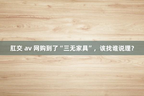 肛交 av 网购到了“三无家具”，该找谁说理？