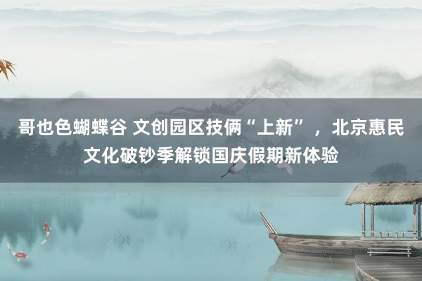 哥也色蝴蝶谷 文创园区技俩“上新” ，北京惠民文化破钞季解锁国庆假期新体验