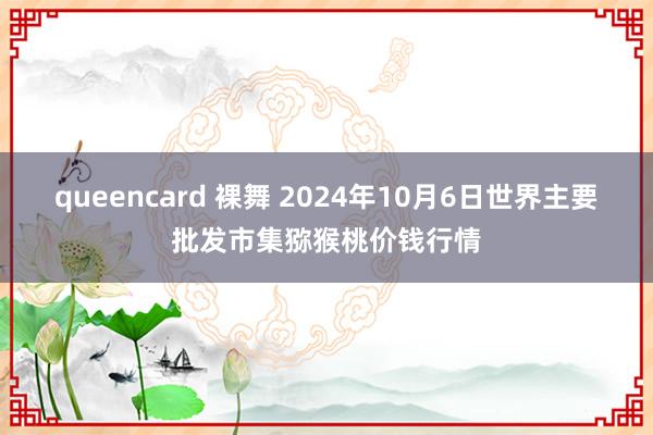 queencard 裸舞 2024年10月6日世界主要批发市集猕猴桃价钱行情