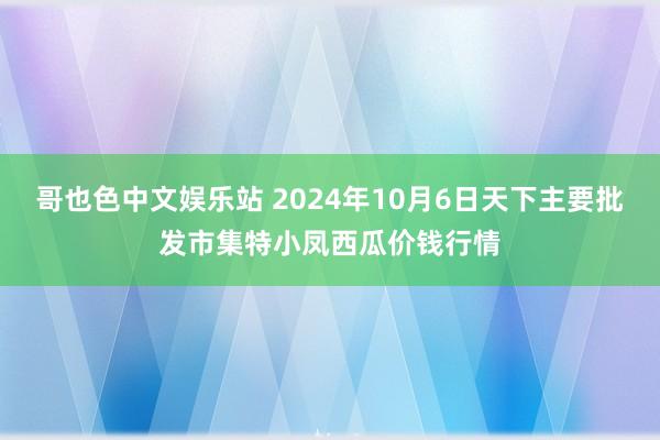 哥也色中文娱乐站 2024年10月6日天下主要批发市集特小凤西瓜价钱行情