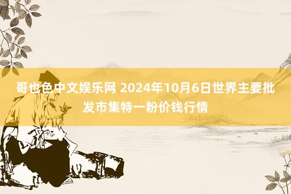 哥也色中文娱乐网 2024年10月6日世界主要批发市集特一粉价钱行情