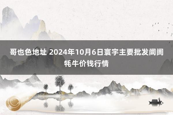 哥也色地址 2024年10月6日寰宇主要批发阛阓牦牛价钱行情