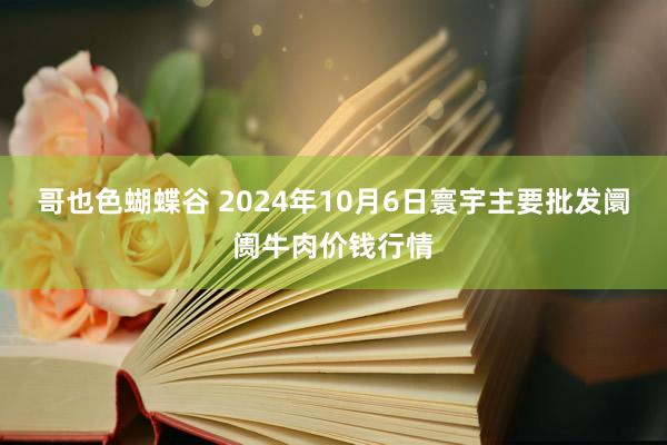 哥也色蝴蝶谷 2024年10月6日寰宇主要批发阛阓牛肉价钱行情