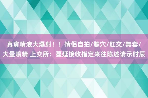 真實精液大爆射！！情侶自拍/雙穴/肛交/無套/大量噴精 上交所：蔓延接收指定来往陈述请示时辰