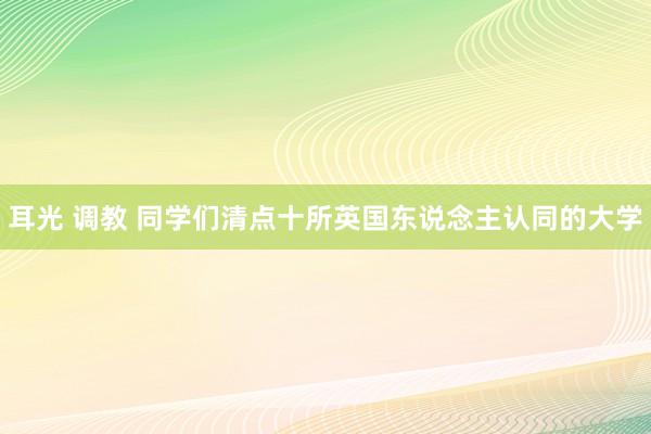 耳光 调教 同学们清点十所英国东说念主认同的大学